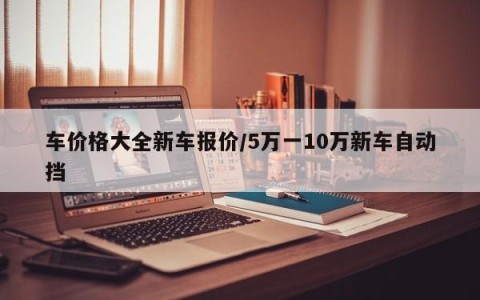 车价格大全新车报价/5万一10万新车自动挡